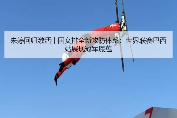 朱婷回归激活中国女排全新攻防体系：世界联赛巴西站展现冠军底蕴